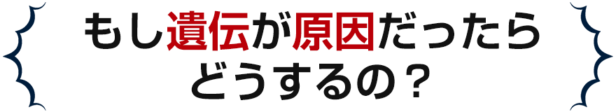 もし遺伝が原因だったらどうするの？