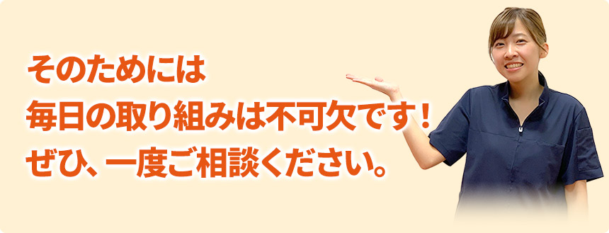 そのためには 毎日の取り組みは不可欠です！ ぜひ、一度ご相談ください。